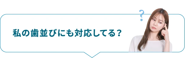 私の歯並びにも対応してる？