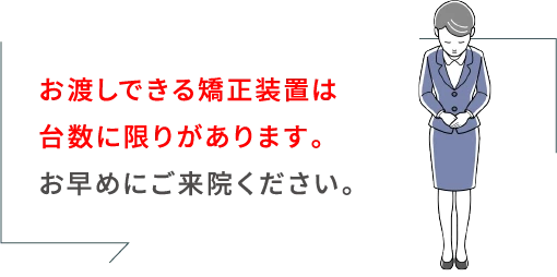 お渡しできる矯正装置は台数に限りがございます。お早めにご来院ください。