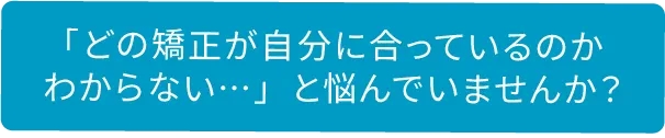 「どの矯正が自分に合っているのか分からない・・・」と悩んでいませんか？